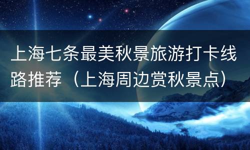 上海七条最美秋景旅游打卡线路推荐（上海周边赏秋景点）