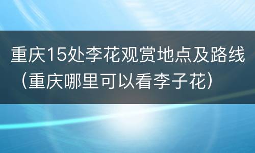 重庆15处李花观赏地点及路线（重庆哪里可以看李子花）