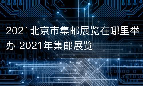 2021北京市集邮展览在哪里举办 2021年集邮展览