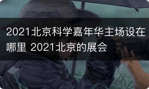 2021北京科学嘉年华主场设在哪里 2021北京的展会