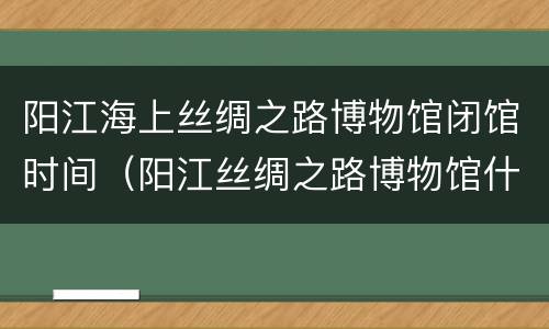 阳江海上丝绸之路博物馆闭馆时间（阳江丝绸之路博物馆什么时候建成）