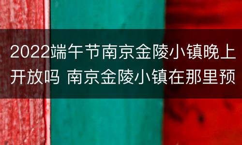 2022端午节南京金陵小镇晚上开放吗 南京金陵小镇在那里预约参观?