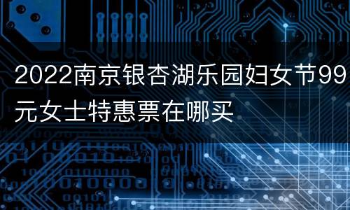 2022南京银杏湖乐园妇女节99元女士特惠票在哪买