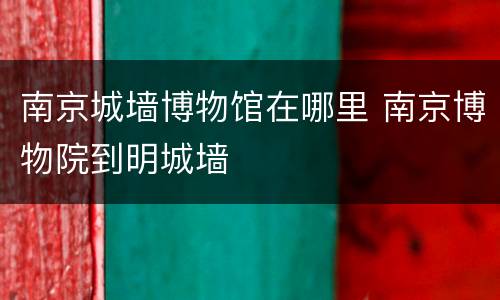 南京城墙博物馆在哪里 南京博物院到明城墙