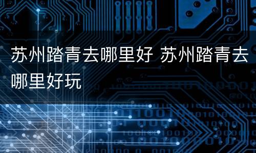 苏州踏青去哪里好 苏州踏青去哪里好玩