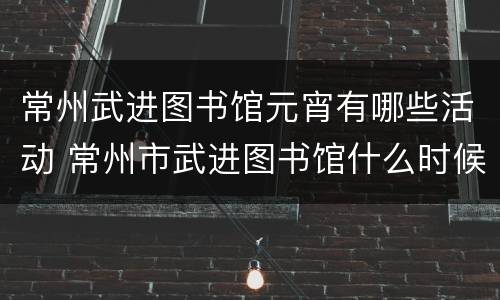 常州武进图书馆元宵有哪些活动 常州市武进图书馆什么时候开