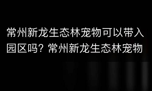 常州新龙生态林宠物可以带入园区吗? 常州新龙生态林宠物可以带入园区吗现在