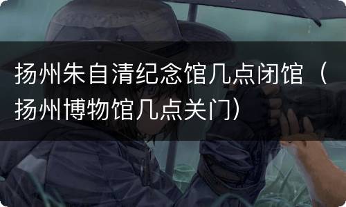 扬州朱自清纪念馆几点闭馆（扬州博物馆几点关门）