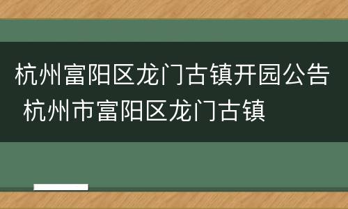 杭州富阳区龙门古镇开园公告 杭州市富阳区龙门古镇