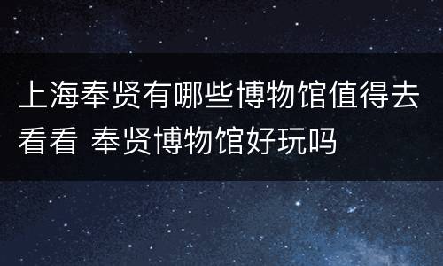 上海奉贤有哪些博物馆值得去看看 奉贤博物馆好玩吗