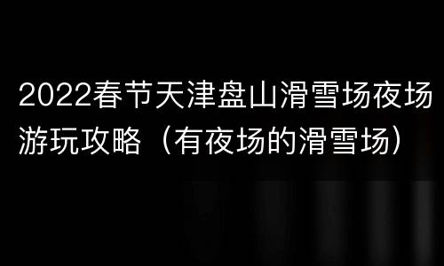 2022春节天津盘山滑雪场夜场游玩攻略（有夜场的滑雪场）