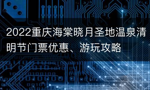 2022重庆海棠晓月圣地温泉清明节门票优惠、游玩攻略