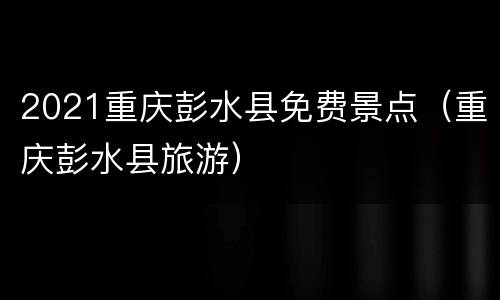 2021重庆彭水县免费景点（重庆彭水县旅游）
