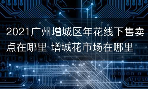 2021广州增城区年花线下售卖点在哪里 增城花市场在哪里