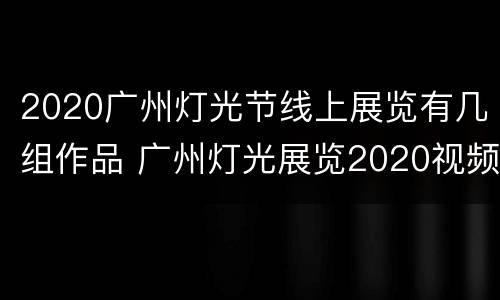 2020广州灯光节线上展览有几组作品 广州灯光展览2020视频