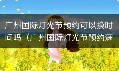广州国际灯光节预约可以换时间吗（广州国际灯光节预约满了）