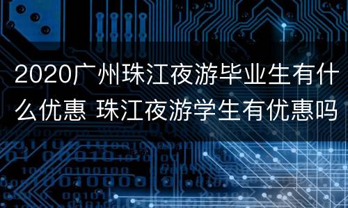 2020广州珠江夜游毕业生有什么优惠 珠江夜游学生有优惠吗