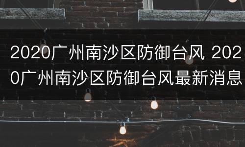 2020广州南沙区防御台风 2020广州南沙区防御台风最新消息