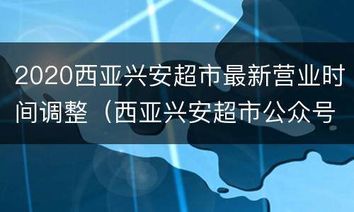 2020西亚兴安超市最新营业时间调整（西亚兴安超市公众号）