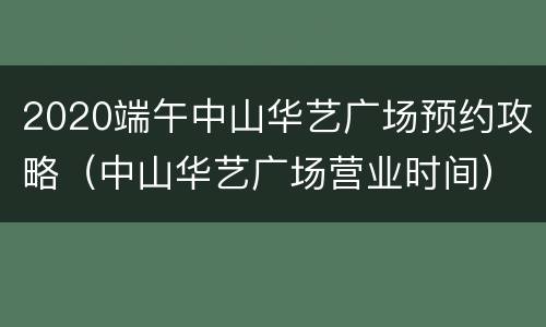 2020端午中山华艺广场预约攻略（中山华艺广场营业时间）