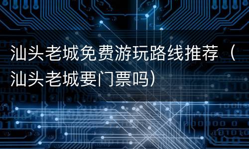 汕头老城免费游玩路线推荐（汕头老城要门票吗）