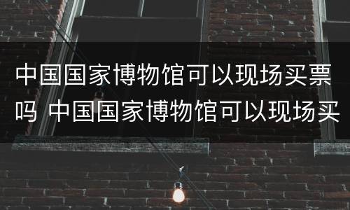 中国国家博物馆可以现场买票吗 中国国家博物馆可以现场买票吗