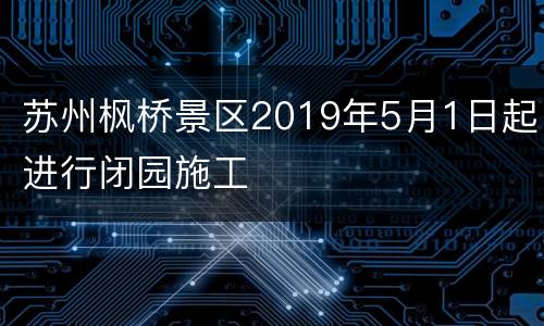 苏州枫桥景区2019年5月1日起进行闭园施工