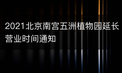2021北京南宫五洲植物园延长营业时间通知