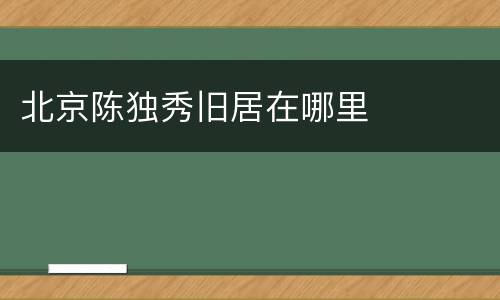 北京陈独秀旧居在哪里