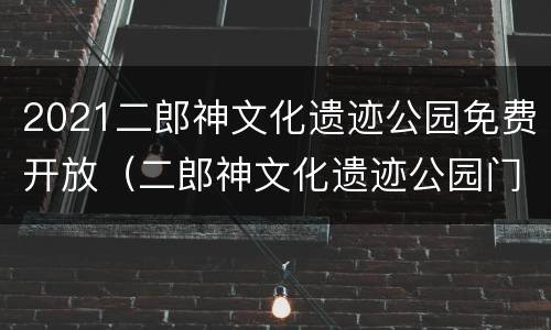 2021二郎神文化遗迹公园免费开放（二郎神文化遗迹公园门票多少钱）