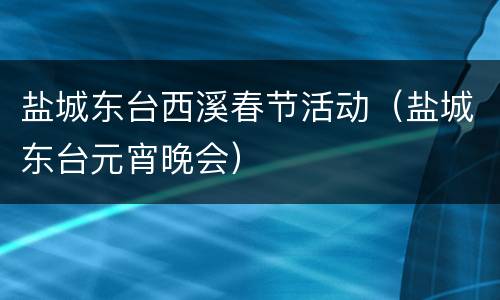 盐城东台西溪春节活动（盐城东台元宵晚会）