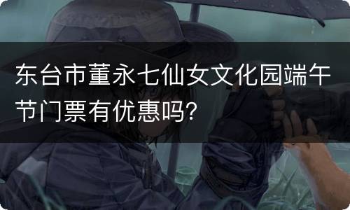 东台市董永七仙女文化园端午节门票有优惠吗？