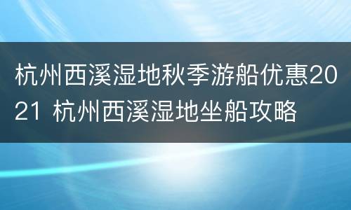 杭州西溪湿地秋季游船优惠2021 杭州西溪湿地坐船攻略