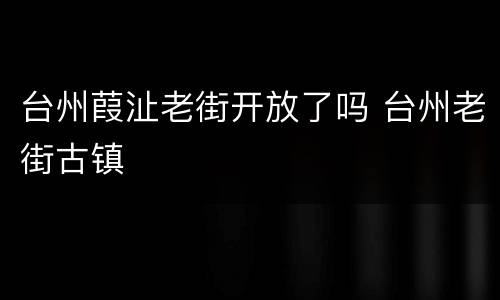 台州葭沚老街开放了吗 台州老街古镇