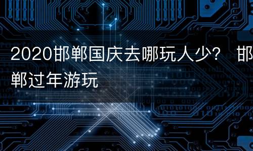 2020邯郸国庆去哪玩人少？ 邯郸过年游玩