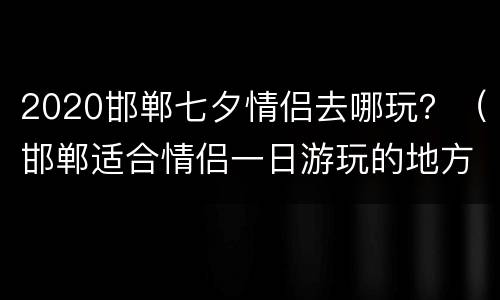 2020邯郸七夕情侣去哪玩？（邯郸适合情侣一日游玩的地方）