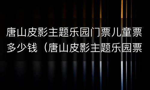 唐山皮影主题乐园门票儿童票多少钱（唐山皮影主题乐园票价）