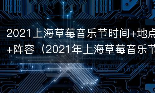 2021上海草莓音乐节时间+地点+阵容（2021年上海草莓音乐节时间）