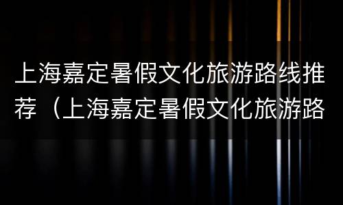 上海嘉定暑假文化旅游路线推荐（上海嘉定暑假文化旅游路线推荐图）