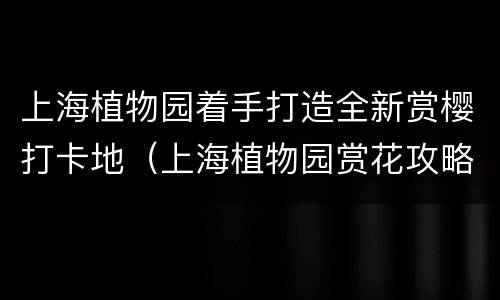 上海植物园着手打造全新赏樱打卡地（上海植物园赏花攻略）
