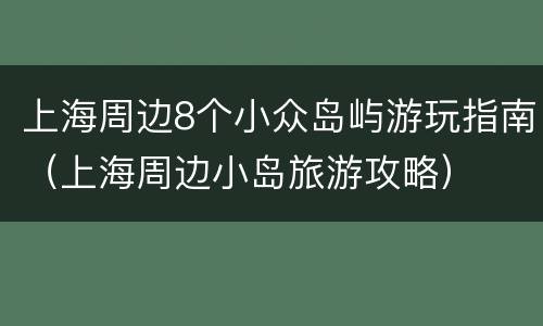 上海周边8个小众岛屿游玩指南（上海周边小岛旅游攻略）