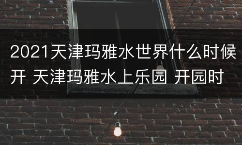 2021天津玛雅水世界什么时候开 天津玛雅水上乐园 开园时间