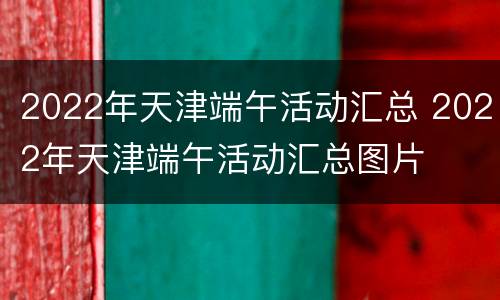 2022年天津端午活动汇总 2022年天津端午活动汇总图片