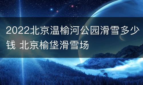 2022北京温榆河公园滑雪多少钱 北京榆垡滑雪场