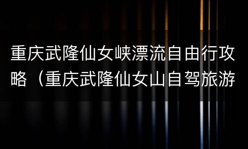重庆武隆仙女峡漂流自由行攻略（重庆武隆仙女山自驾旅游攻略）