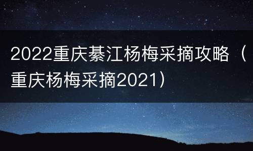 2022重庆綦江杨梅采摘攻略（重庆杨梅采摘2021）