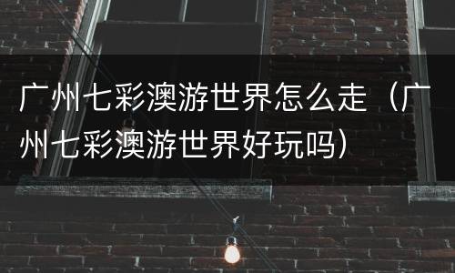 广州七彩澳游世界怎么走（广州七彩澳游世界好玩吗）