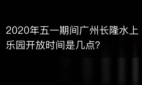 2020年五一期间广州长隆水上乐园开放时间是几点？