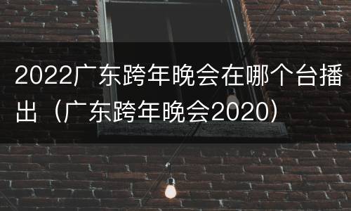 2022广东跨年晚会在哪个台播出（广东跨年晚会2020）