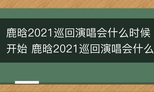 鹿晗2021巡回演唱会什么时候开始 鹿晗2021巡回演唱会什么时候开始举行